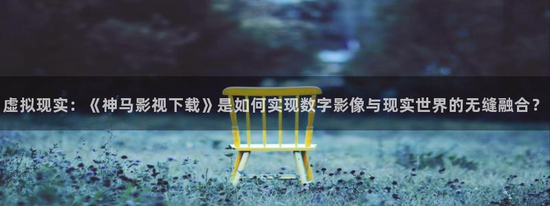 秋霞电影在线手机观看：虚拟现实：《神马影视下载》是如何实现数字影像与现实世界的无缝融合？